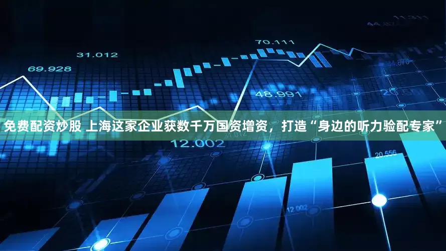 免费配资炒股 上海这家企业获数千万国资增资，打造“身边的听力验配专家”