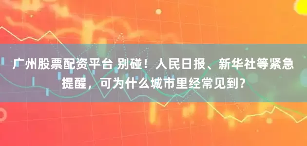 广州股票配资平台 别碰！人民日报、新华社等紧急提醒，可为什么城市里经常见到？