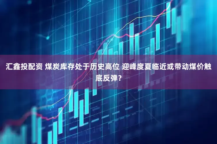 汇鑫投配资 煤炭库存处于历史高位 迎峰度夏临近或带动煤价触底反弹？