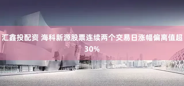 汇鑫投配资 海科新源股票连续两个交易日涨幅偏离值超30%