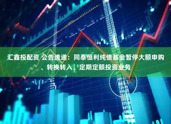 汇鑫投配资 公告速递：同泰恒利纯债基金暂停大额申购、转换转入、定期定额投资业务