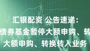 汇银配资 公告速递：永赢恒益债券基金暂停大额申购、转换转入业务