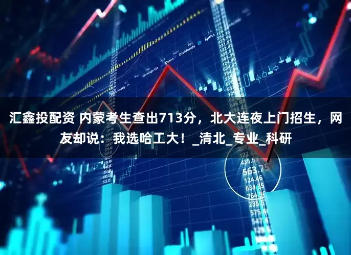 汇鑫投配资 内蒙考生查出713分，北大连夜上门招生，网友却说：我选哈工大！_清北_专业_科研