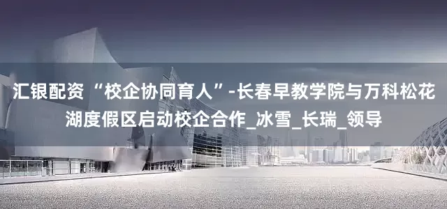 汇银配资 “校企协同育人”-长春早教学院与万科松花湖度假区启动校企合作_冰雪_长瑞_领导
