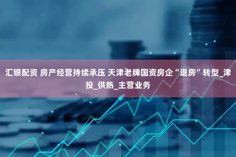 汇银配资 房产经营持续承压 天津老牌国资房企“退房”转型_津投_供热_主营业务
