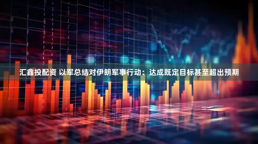 汇鑫投配资 以军总结对伊朗军事行动：达成既定目标甚至超出预期