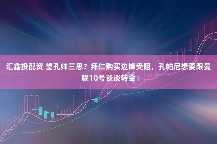 汇鑫投配资 望孔帅三思？拜仁购买边锋受阻，孔帕尼想要跟曼联10号谈谈转会