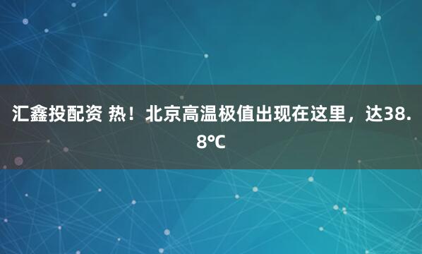 汇鑫投配资 热！北京高温极值出现在这里，达38.8℃