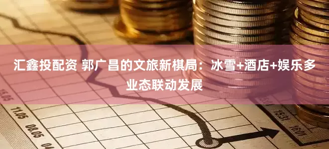 汇鑫投配资 郭广昌的文旅新棋局：冰雪+酒店+娱乐多业态联动发展