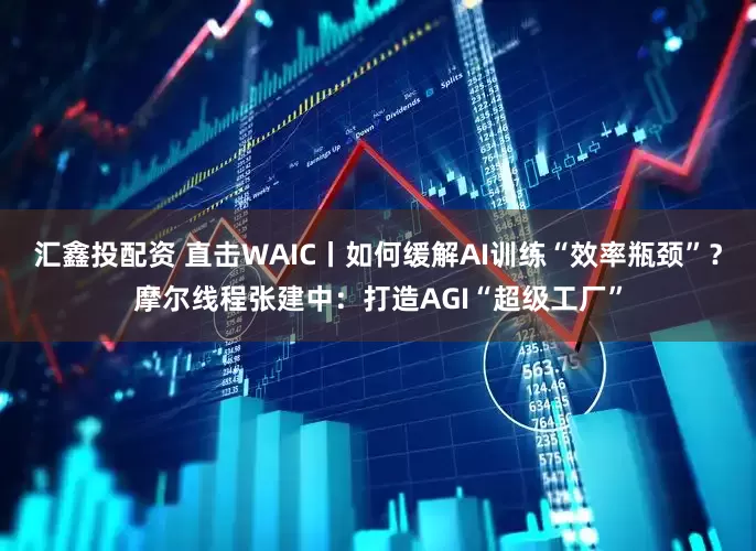 汇鑫投配资 直击WAIC丨如何缓解AI训练“效率瓶颈”？摩尔线程张建中：打造AGI“超级工厂”