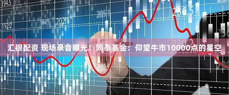 汇银配资 现场录音曝光！同泰基金：仰望牛市10000点的星空