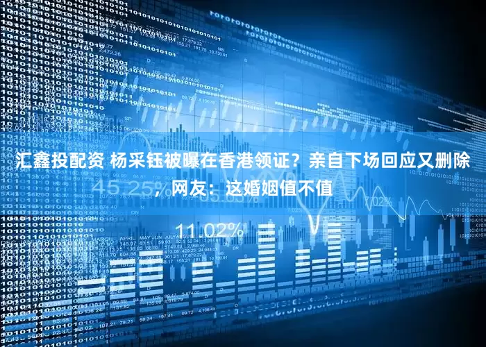 汇鑫投配资 杨采钰被曝在香港领证？亲自下场回应又删除，网友：这婚姻值不值