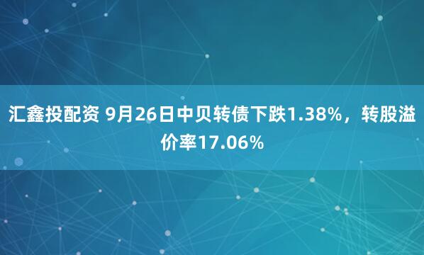 汇鑫投配资 9月26日中贝转债下跌1.38%，转股溢价率17.06%