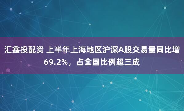 汇鑫投配资 上半年上海地区沪深A股交易量同比增69.2%，占全国比例超三成